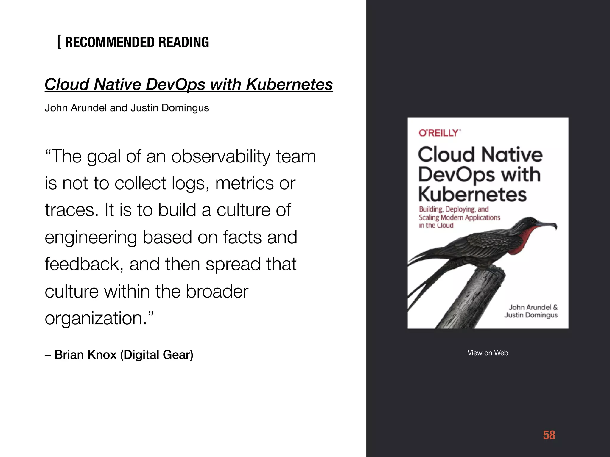[
58
Cloud Native DevOps with Kubernetes
John Arundel and Justin Domingus

“The goal of an observability team
is not to collect logs, metrics or
traces. It is to build a culture of
engineering based on facts and
feedback, and then spread that
culture within the broader
organization.”
– Brian Knox (Digital Gear)
RECOMMENDED READING
View on Web
 