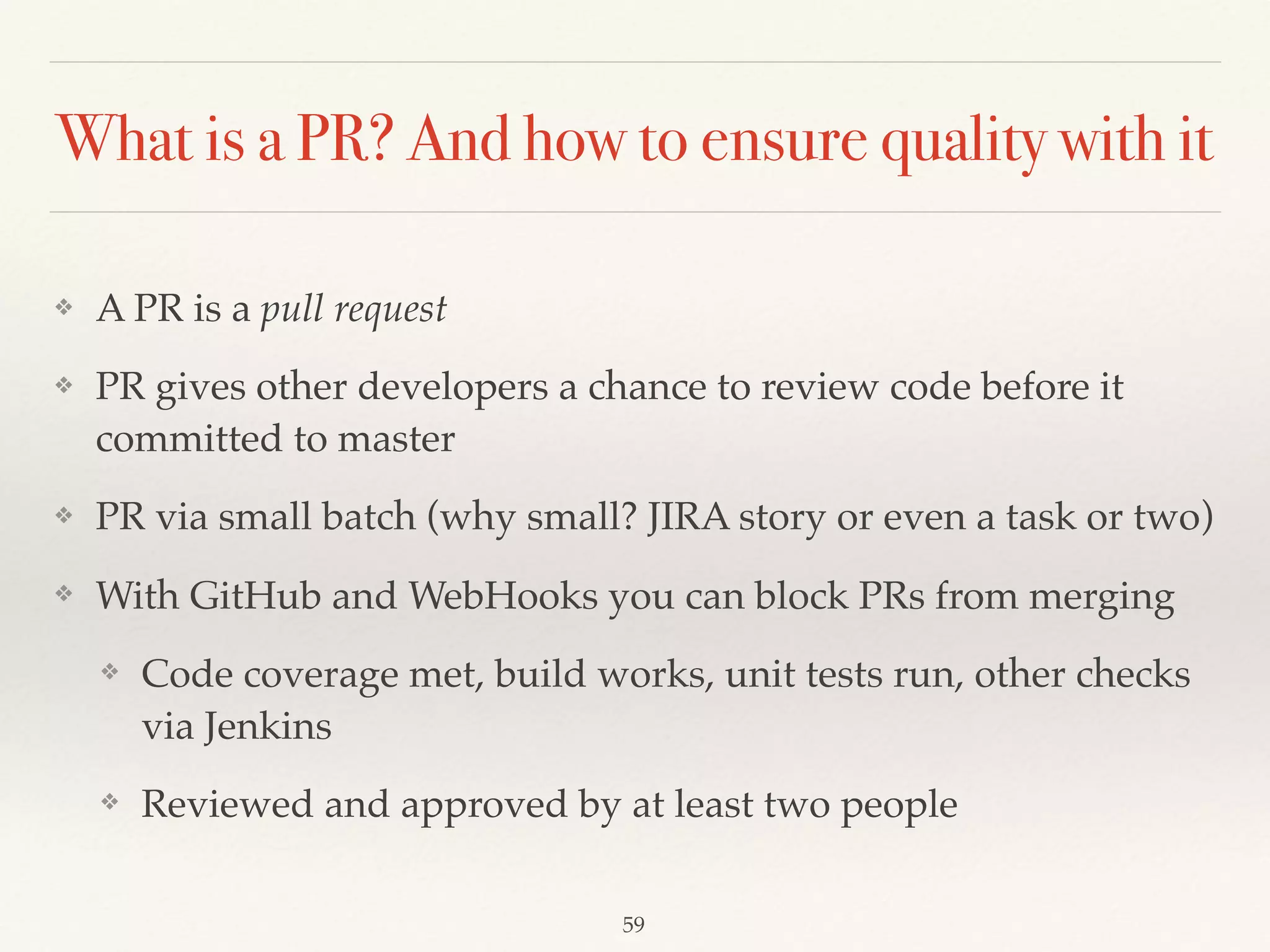 What is a PR? And how to ensure quality with it
❖ A PR is a pull request
❖ PR gives other developers a chance to review code before it
committed to master
❖ PR via small batch (why small? JIRA story or even a task or two)
❖ With GitHub and WebHooks you can block PRs from merging
❖ Code coverage met, build works, unit tests run, other checks
via Jenkins
❖ Reviewed and approved by at least two people
59
 