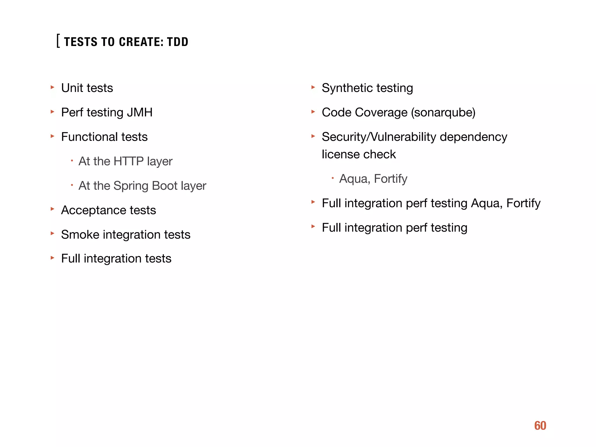 [
60
‣ Unit tests

‣ Perf testing JMH

‣ Functional tests

• At the HTTP layer

• At the Spring Boot layer 

‣ Acceptance tests

‣ Smoke integration tests

‣ Full integration tests 
‣ Synthetic testing

‣ Code Coverage (sonarqube)

‣ Security/Vulnerability dependency
license check

• Aqua, Fortify

‣ Full integration perf testing Aqua, Fortify

‣ Full integration perf testing
TESTS TO CREATE: TDD
 
