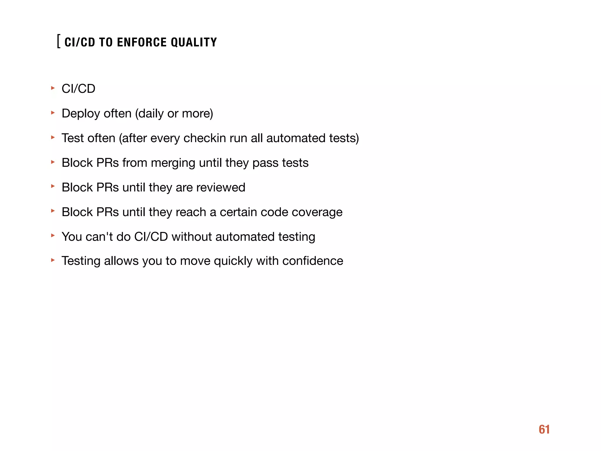 [
61
‣ CI/CD

‣ Deploy often (daily or more)

‣ Test often (after every checkin run all automated tests)

‣ Block PRs from merging until they pass tests

‣ Block PRs until they are reviewed

‣ Block PRs until they reach a certain code coverage 

‣ You can't do CI/CD without automated testing

‣ Testing allows you to move quickly with conﬁdence
CI/CD TO ENFORCE QUALITY
 