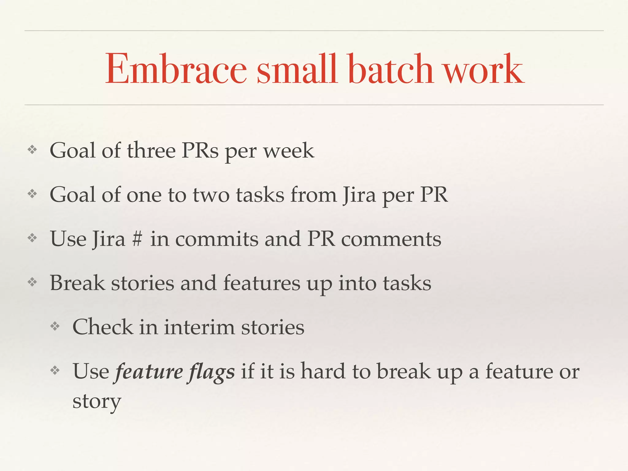 Embrace small batch work
❖ Goal of three PRs per week
❖ Goal of one to two tasks from Jira per PR
❖ Use Jira # in commits and PR comments
❖ Break stories and features up into tasks
❖ Check in interim stories
❖ Use feature ﬂags if it is hard to break up a feature or
story
 