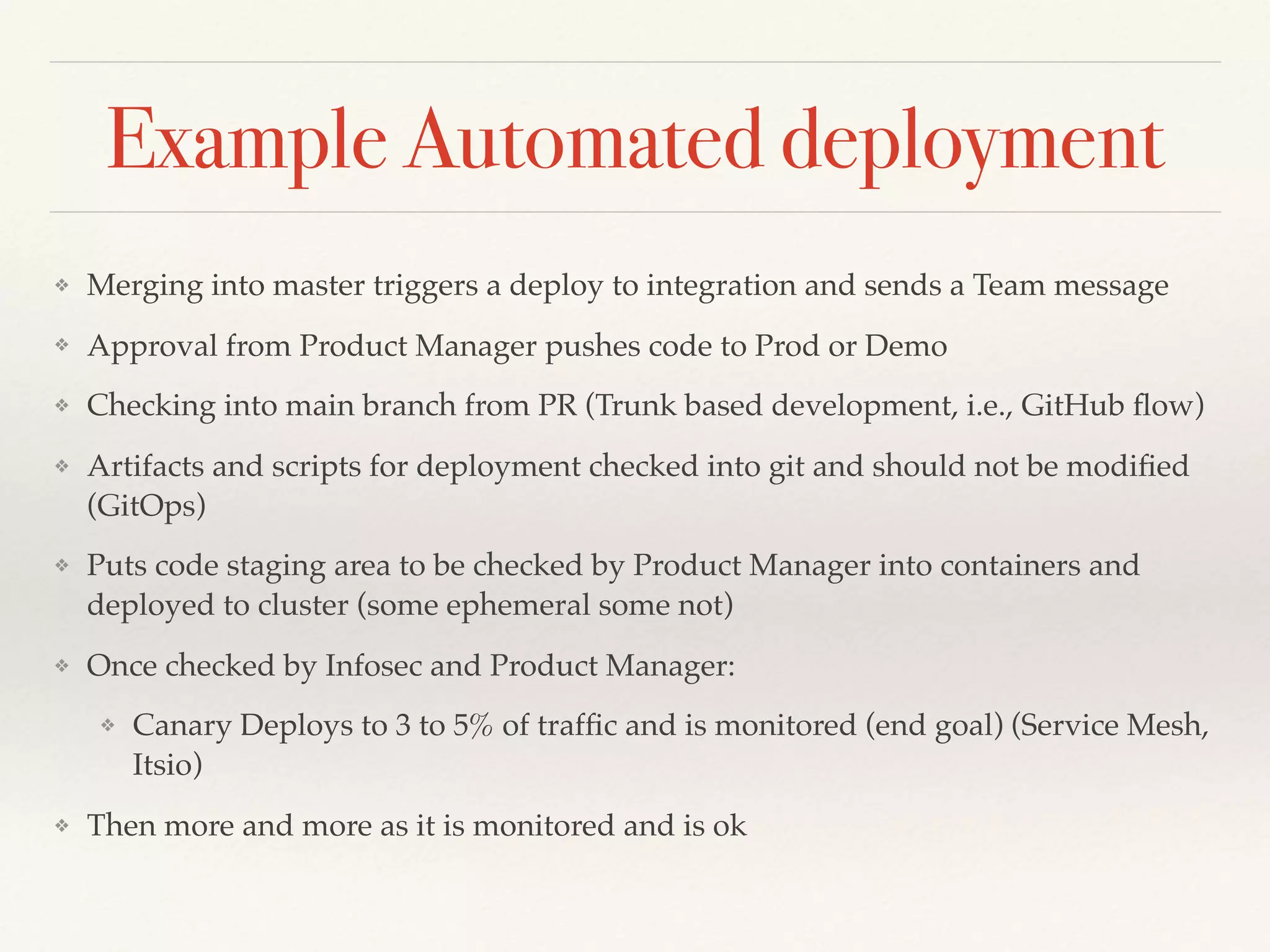 Example Automated deployment
❖ Merging into master triggers a deploy to integration and sends a Team message
❖ Approval from Product Manager pushes code to Prod or Demo
❖ Checking into main branch from PR (Trunk based development, i.e., GitHub ﬂow)
❖ Artifacts and scripts for deployment checked into git and should not be modiﬁed
(GitOps)
❖ Puts code staging area to be checked by Product Manager into containers and
deployed to cluster (some ephemeral some not)
❖ Once checked by Infosec and Product Manager:
❖ Canary Deploys to 3 to 5% of trafﬁc and is monitored (end goal) (Service Mesh,
Itsio)
❖ Then more and more as it is monitored and is ok
 