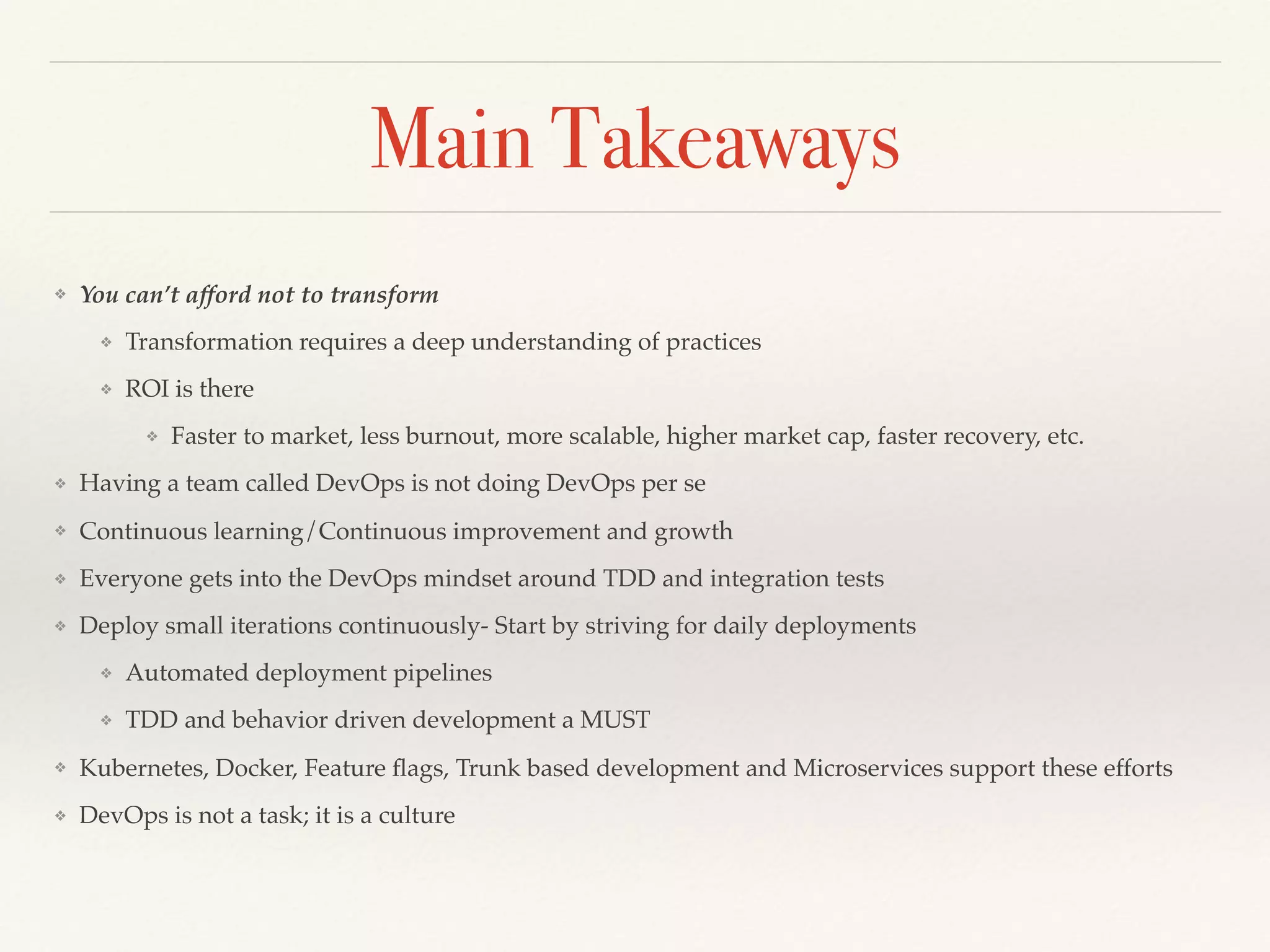 Main Takeaways
❖ You can’t afford not to transform
❖ Transformation requires a deep understanding of practices
❖ ROI is there
❖ Faster to market, less burnout, more scalable, higher market cap, faster recovery, etc.
❖ Having a team called DevOps is not doing DevOps per se
❖ Continuous learning/Continuous improvement and growth
❖ Everyone gets into the DevOps mindset around TDD and integration tests
❖ Deploy small iterations continuously- Start by striving for daily deployments
❖ Automated deployment pipelines
❖ TDD and behavior driven development a MUST
❖ Kubernetes, Docker, Feature ﬂags, Trunk based development and Microservices support these efforts
❖ DevOps is not a task; it is a culture
 