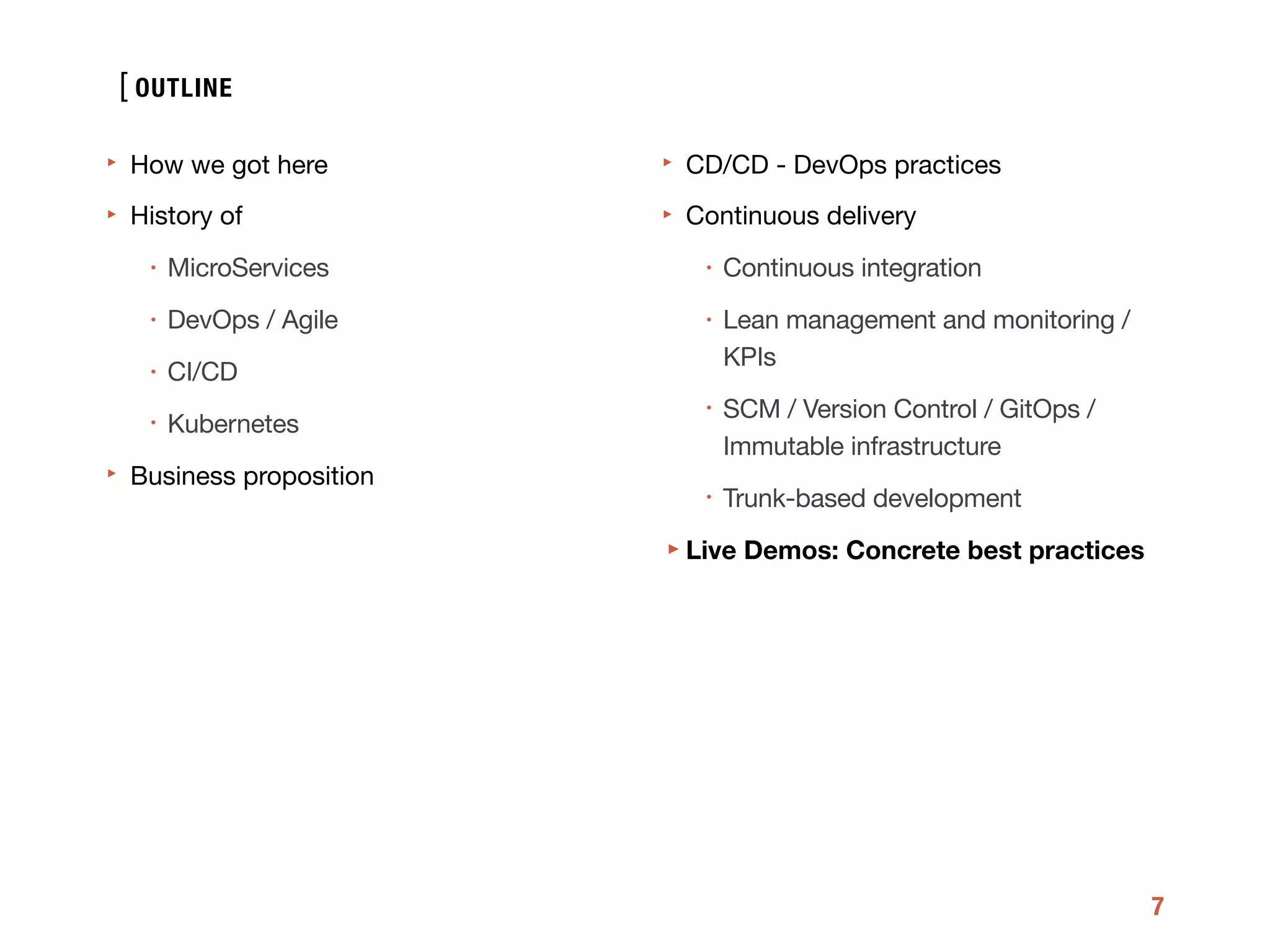 [
7
‣ How we got here

‣ History of 

• MicroServices

• DevOps / Agile

• CI/CD

• Kubernetes

‣ Business proposition

‣ CD/CD - DevOps practices 

‣ Continuous delivery 

• Continuous integration

• Lean management and monitoring /
KPIs

• SCM / Version Control / GitOps /
Immutable infrastructure

• Trunk-based development

‣Live Demos: Concrete best practices
OUTLINE
 