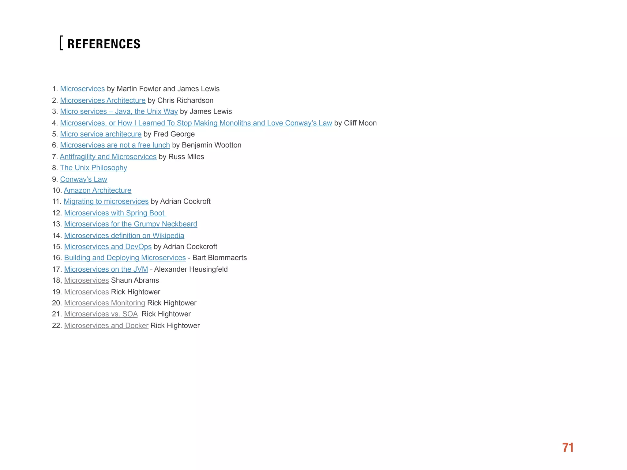 [
71
1. Microservices by Martin Fowler and James Lewis
2. Microservices Architecture by Chris Richardson
3. Micro services – Java, the Unix Way by James Lewis
4. Microservices, or How I Learned To Stop Making Monoliths and Love Conway’s Law by Cliff Moon
5. Micro service architecure by Fred George
6. Microservices are not a free lunch by Benjamin Wootton
7. Antifragility and Microservices by Russ Miles
8. The Unix Philosophy
9. Conway’s Law
10. Amazon Architecture
11. Migrating to microservices by Adrian Cockroft
12. Microservices with Spring Boot
13. Microservices for the Grumpy Neckbeard
14. Microservices definition on Wikipedia
15. Microservices and DevOps by Adrian Cockcroft
16. Building and Deploying Microservices - Bart Blommaerts
17. Microservices on the JVM - Alexander Heusingfeld
18, Microservices Shaun Abrams
19. Microservices Rick Hightower
20. Microservices Monitoring Rick Hightower
21. Microservices vs. SOA Rick Hightower
22. Microservices and Docker Rick Hightower
REFERENCES
 