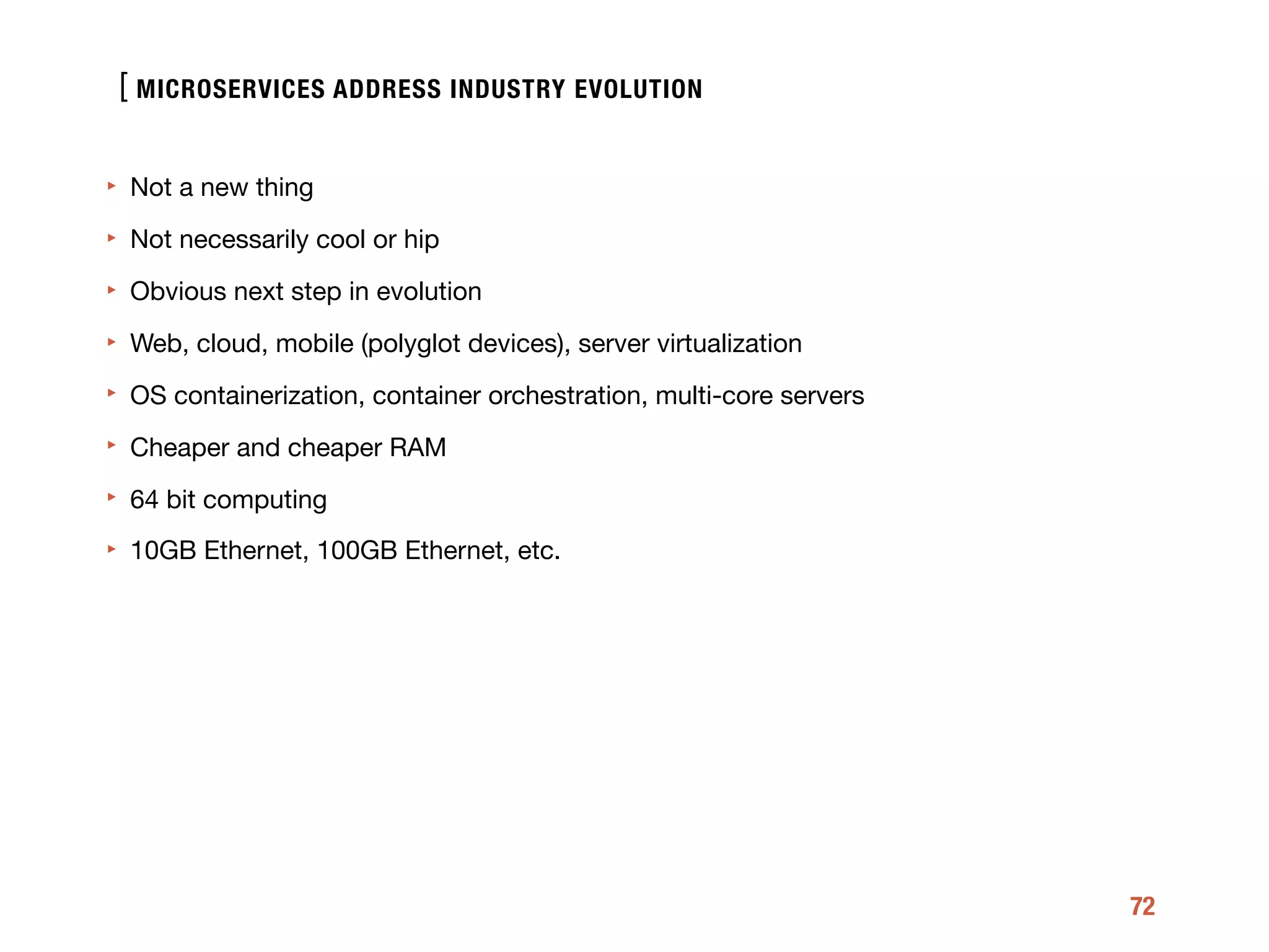 [
72
‣ Not a new thing

‣ Not necessarily cool or hip

‣ Obvious next step in evolution

‣ Web, cloud, mobile (polyglot devices), server virtualization

‣ OS containerization, container orchestration, multi-core servers

‣ Cheaper and cheaper RAM

‣ 64 bit computing

‣ 10GB Ethernet, 100GB Ethernet, etc.
MICROSERVICES ADDRESS INDUSTRY EVOLUTION
 