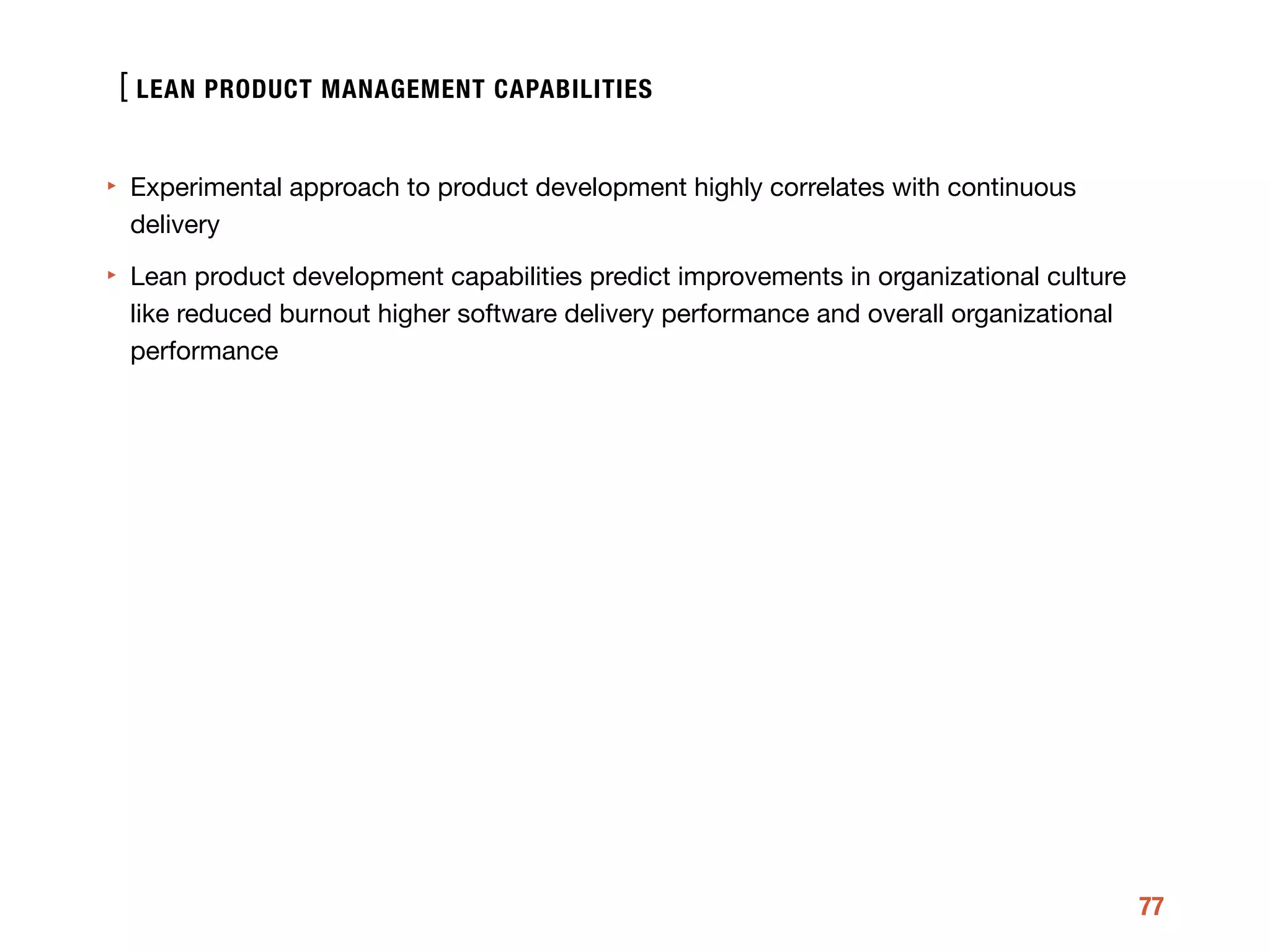 [
77
‣ Experimental approach to product development highly correlates with continuous
delivery 

‣ Lean product development capabilities predict improvements in organizational culture
like reduced burnout higher software delivery performance and overall organizational
performance
LEAN PRODUCT MANAGEMENT CAPABILITIES
 