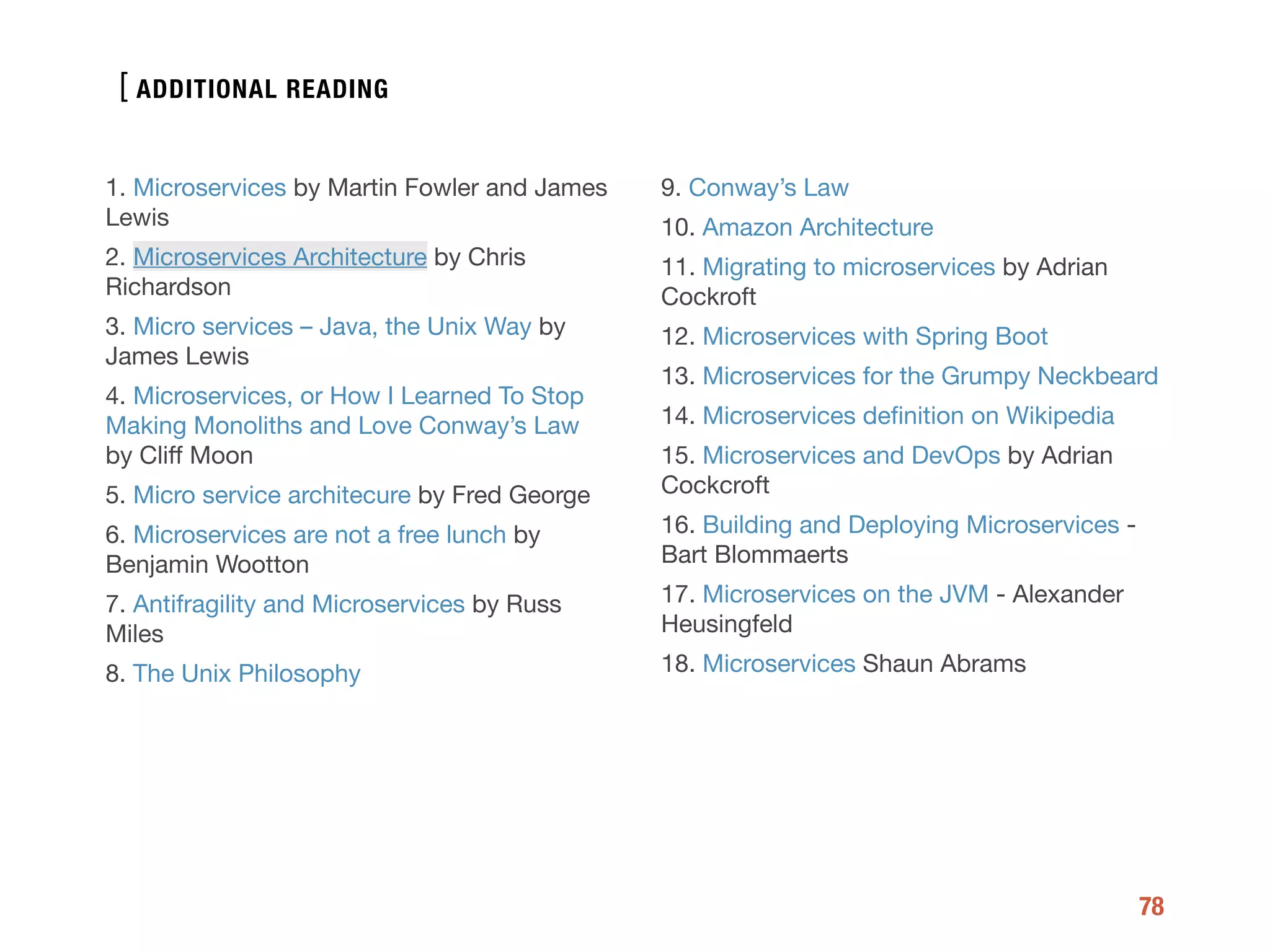 [
78
1. Microservices by Martin Fowler and James
Lewis

2. Microservices Architecture by Chris
Richardson

3. Micro services – Java, the Unix Way by
James Lewis

4. Microservices, or How I Learned To Stop
Making Monoliths and Love Conway’s Law
by Cliﬀ Moon

5. Micro service architecure by Fred George

6. Microservices are not a free lunch by
Benjamin Wootton

7. Antifragility and Microservices by Russ
Miles

8. The Unix Philosophy

9. Conway’s Law

10. Amazon Architecture

11. Migrating to microservices by Adrian
Cockroft

12. Microservices with Spring Boot 

13. Microservices for the Grumpy Neckbeard

14. Microservices deﬁnition on Wikipedia

15. Microservices and DevOps by Adrian
Cockcroft

16. Building and Deploying Microservices -
Bart Blommaerts

17. Microservices on the JVM - Alexander
Heusingfeld

18. Microservices Shaun Abrams
ADDITIONAL READING
 