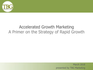 Accelerated Growth Marketing
A Primer on the Strategy of Rapid Growth
March 2018
presented by TBG Marketing
 