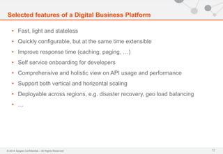 © 2014 Apigee Confidential – All Rights Reserved
• Fast, light and stateless
• Quickly configurable, but at the same time extensible
• Improve response time (caching, paging, …)
• Self service onboarding for developers
• Comprehensive and holistic view on API usage and performance
• Support both vertical and horizontal scaling
• Deployable across regions, e.g. disaster recovery, geo load balancing
• …
Selected features of a Digital Business Platform
12
 