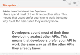© 2013 Apigee Confidential – All Rights Reserved
This applies …
32
Jakob's Law of the Internet User Experience:
Users spend most of their time on other sites. This
means that users prefer your site to work the same
way as all the other sites they already know.
Developers spend most of their time
developing against other APIs. This
means that developers prefer your API to
work the same way as all the other APIs
they already know.
 