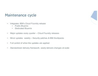 Maintenance cycle
• Integrates IBM’s Cloud Foundry release
• Public Bluemix
• Dedicated Bluemix
• Major updates every quarter – Cloud Foundry releases
• Minor updates weekly – Security patches & IBM Buildpacks
• Full control of when the updates are applied
• Standardized delivery framework, easily delivers changes at scale
 