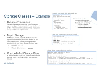 IBM Confidential
Storage Classes – Example
• Dynamic Provisioning
Storage classes can map to a “provisioner” to
dynamically provision persistent volumes based
on the volume claim requests coming in as users
deploy workloads and services.
• Map to Storage
IBM Cloud private supports the following for
dynamic provisioning,abstracts details so the
user doesn’t need to take multiple steps to
acquire, bind, and claim storage for their app:
• GlusterFS learn more
• VMware vSphere volumes learn more
• Change Default Storage Class
A default storage class can dynamically provision
storage when a storage class is not specified.
learn more
apiVersion: v1
kind: PersistentVolumeClaim
metadata:
name: mypvc
namespace: testns
spec:
accessModes:
- ReadWriteOnce
resources:
requests:
storage: 100Gi
storageClassName: gold
Claiming ‘gold’ storage when deploying an app
Use selected storage class:
storageClassName: gold
Disable dynamic provisioning:
storageClassName:
Use default storage class:
storageClassName: gold
Tips for claiming storage:
kind: StorageClass
apiVersion: storage.k8s.io/v1
metadata:
name: gold
provisioner: kubernetes.io/glusterfs
parameters:
resturl: “http://glusterIP:8080”
Create ‘gold’ storage class, mapped to glusterfs
#get the names, see which is default
kubectl get storageclass
#set current default to “false”
kubectl patch storageclass default-class-name -p '{"metadata":
{"annotations":{"storageclass.kubernetes.io/is-default-class":"false"}}}’
#set your desired default to “true”
kubectl patch storageclass gold -p '{"metadata":
{"annotations":{"storageclass.kubernetes.io/is-default-class":"true"}}}'
Change default storage class to your GlusterFS
 