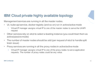 IBM Confidential
IBM Cloud private highly available topology
Managementservices are running in all the master nodes.
• UI, kube-apiservice, docker registry (and so on) run in active/active mode
• Virtual IP manager assigns virtual IP to one of the master nodes to serve the UI/API
request
• Other services rely on etcd to select a leading instance (you could treat them as
active/passive mode)
• The number of master nodes should be odd (per request of etcd to handle split
brain issue)
• Proxy services are running in all the proxy nodes in active/active mode
• Virtual IP manager assigns virtual IP to one of the proxy nodes to serve application
requests. The number of proxy nodes could be any value.
54
 