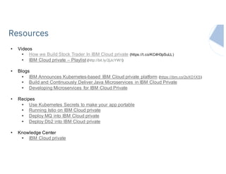 IBM Systems
• Videos
• How we Build Stock Trader In IBM Cloud private (https://t.co/KC4H3pSuLL)
• IBM Cloud private – Playlist (http://bit.ly/2jJcYW1)
• Blogs
• IBM Announces Kubernetes-based IBM Cloud private platform (https://ibm.co/2sXO1XS)
• Build and Continuously Deliver Java Microservices in IBM Cloud Private
• Developing Microservices for IBM Cloud Private
• Recipes
• Use Kubernetes Secrets to make your app portable
• Running Istio on IBM Cloud private
• Deploy MQ into IBM Cloud private
• Deploy Db2 into IBM Cloud private
• Knowledge Center
• IBM Cloud private
Resources
 