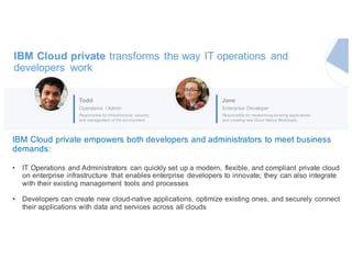 IBM Cloud private transforms the way IT operations and
developers work
Todd
Operations / Admin
Responsible for infrastructure, security,
and management of the environment.
Jane
Enterprise Developer
Responsible for modernizing existing applications
and creating new Cloud Native Workloads.
IBM Cloud private empowers both developers and administrators to meet business
demands:
• IT Operations and Administrators can quickly set up a modern, flexible, and compliant private cloud
on enterprise infrastructure that enables enterprise developers to innovate; they can also integrate
with their existing management tools and processes
• Developers can create new cloud-native applications, optimize existing ones, and securely connect
their applications with data and services across all clouds
 
