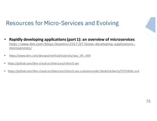 IBM Systems
Resources for Micro-Services and Evolving
75
• Rapidly	developing	applications	(part	1):	an	overview	of	microservices
https://www.ibm.com/blogs/bluemix/2017/07/know-developing-applications-
microservices/
• https://www.ibm.com/devops/method/tutorials/was_lift_shift
• https://github.com/ibm-cloud-architecture/refarch-jee
• https://github.com/ibm-cloud-architecture/refarch-jee-customerorder/blob/toLiberty/TUTORIAL.md
 