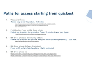 IBM Systems
1. Videos and Demos
Fastest way to see the product. Just watch.
https://www.youtube.com/playlist?list=PLzpeuWUENMK37ZlLBc_pIlXlOWeGnYRA_
https://www.youtube.com/watch?v=ctuUTDIClms &feature=youtu.be
https://bluedemos.com/
2. PoC Cloud on Power for IBM Cloud private
Fastest way to explore the product on Power. 15 minutes to your own cluster
https://ibm.box.com/s/oqx4itns2s2dcuo6a28z qthukfgkiv6w
3. IBM Cloud private-ce (Community Edition)
Fastest way to explore the product. Only one feature disabled (master HA). Just start.
https://hub.docker.com/r/ibmcom/cfc-i nstaller/
4. IBM Cloud private (Software Evaluation)
Focus on HA and prod configurations. Highly configured.
5. IBM Cloud private site
https://www.ibm.com/cloud-computing/products/ibm-cloud-private/
https://www.ibm.com/cloud-computing/learn-more/what-is-private-cloud/
How can I get started …Paths for access starting from quickest
 