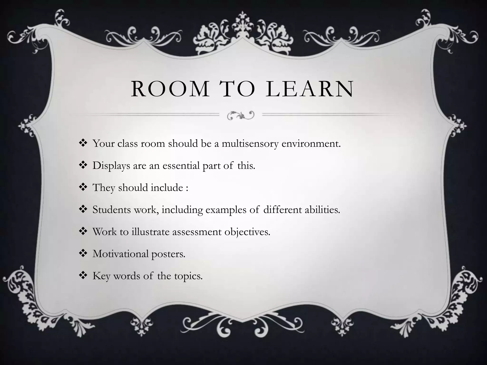 ROOM TO LEARN

 Your class room should be a multisensory environment.
 Displays are an essential part of this.
 They should include :
 Students work, including examples of different abilities.
 Work to illustrate assessment objectives.
 Motivational posters.
 Key words of the topics.
 