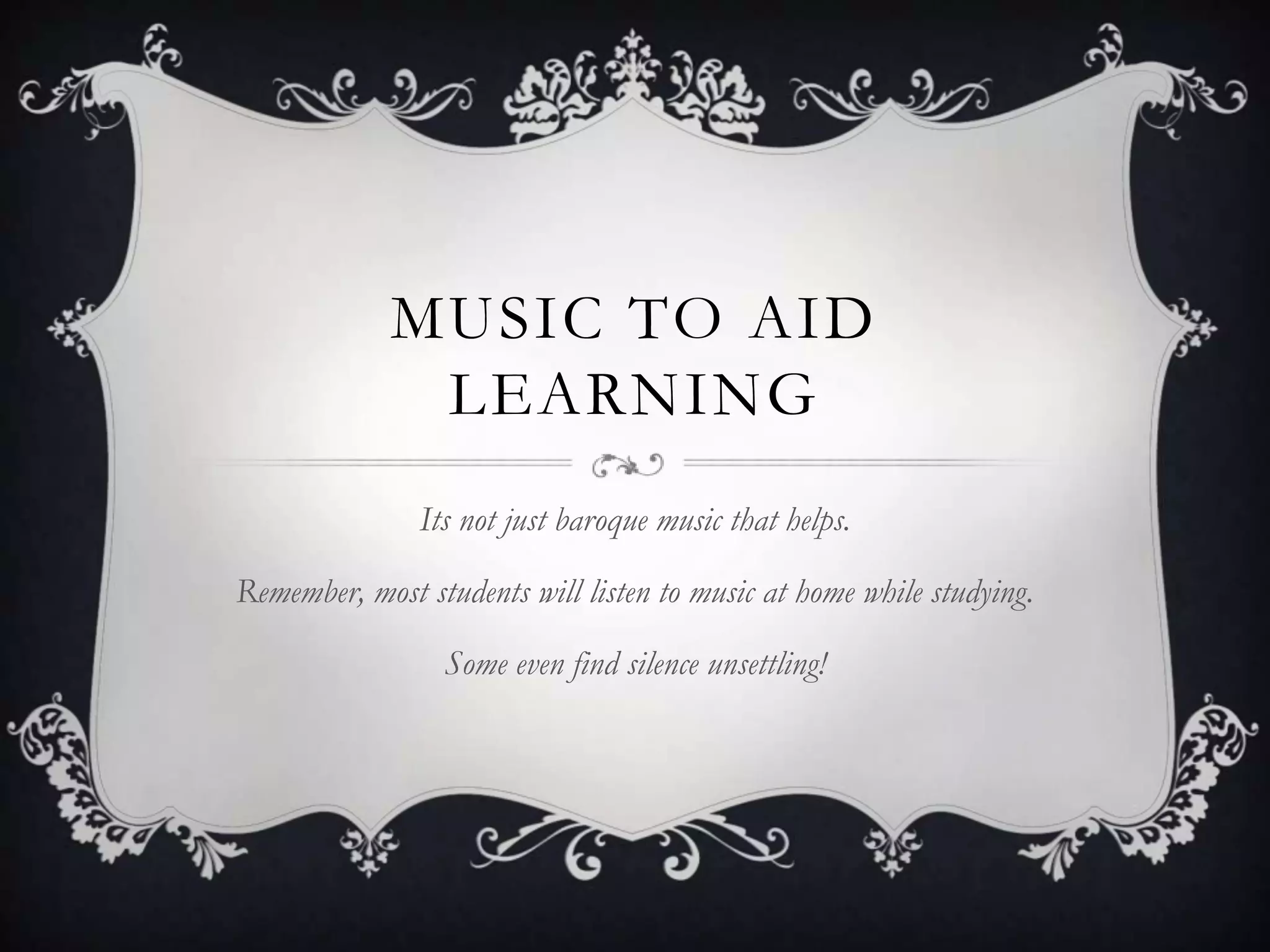 MUSIC TO AID
              LEARNING
               Its not just baroque music that helps.

Remember, most students will listen to music at home while studying.

                 Some even find silence unsettling!
 