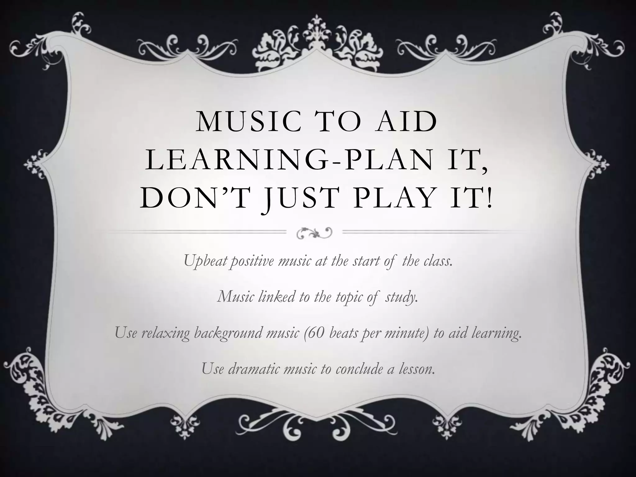 MUSIC TO AID
    LEARNING-PLAN IT,
    DON’T JUST PLAY IT!
           Upbeat positive music at the start of the class.

                 Music linked to the topic of study.

Use relaxing background music (60 beats per minute) to aid learning.

              Use dramatic music to conclude a lesson.
 