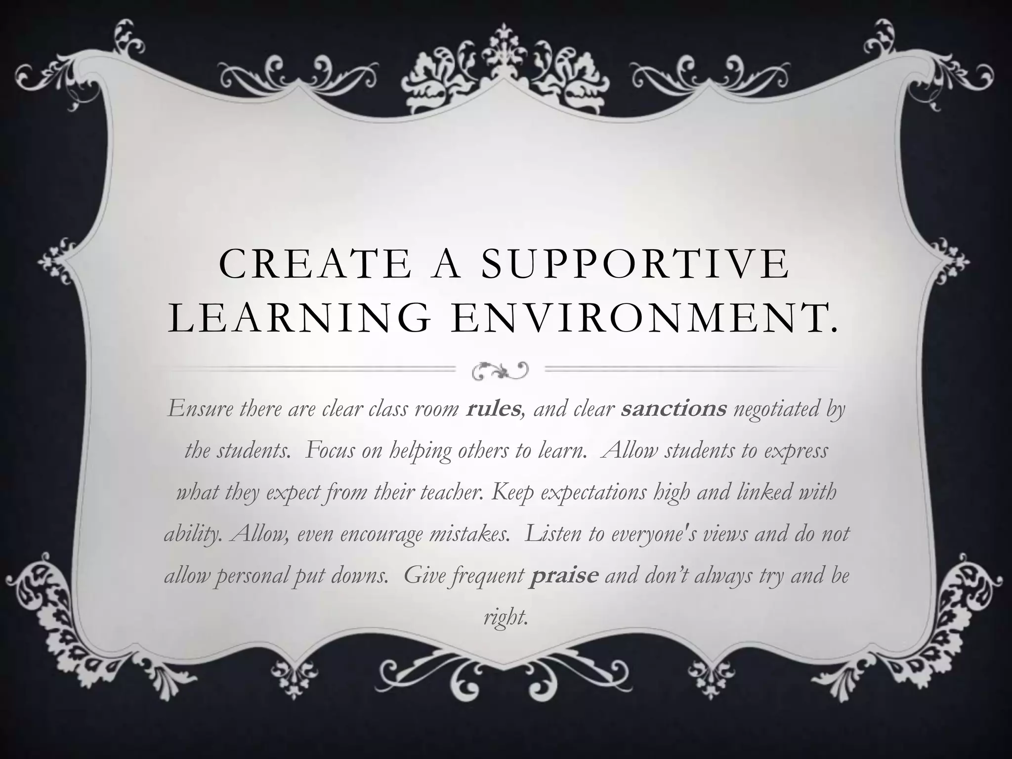CREATE A SUPPORTIVE
LEARNING ENVIRONMENT.
Ensure there are clear class room rules, and clear sanctions negotiated by
  the students. Focus on helping others to learn. Allow students to express
 what they expect from their teacher. Keep expectations high and linked with
ability. Allow, even encourage mistakes. Listen to everyone's views and do not
allow personal put downs. Give frequent praise and don’t always try and be
                                    right.
 