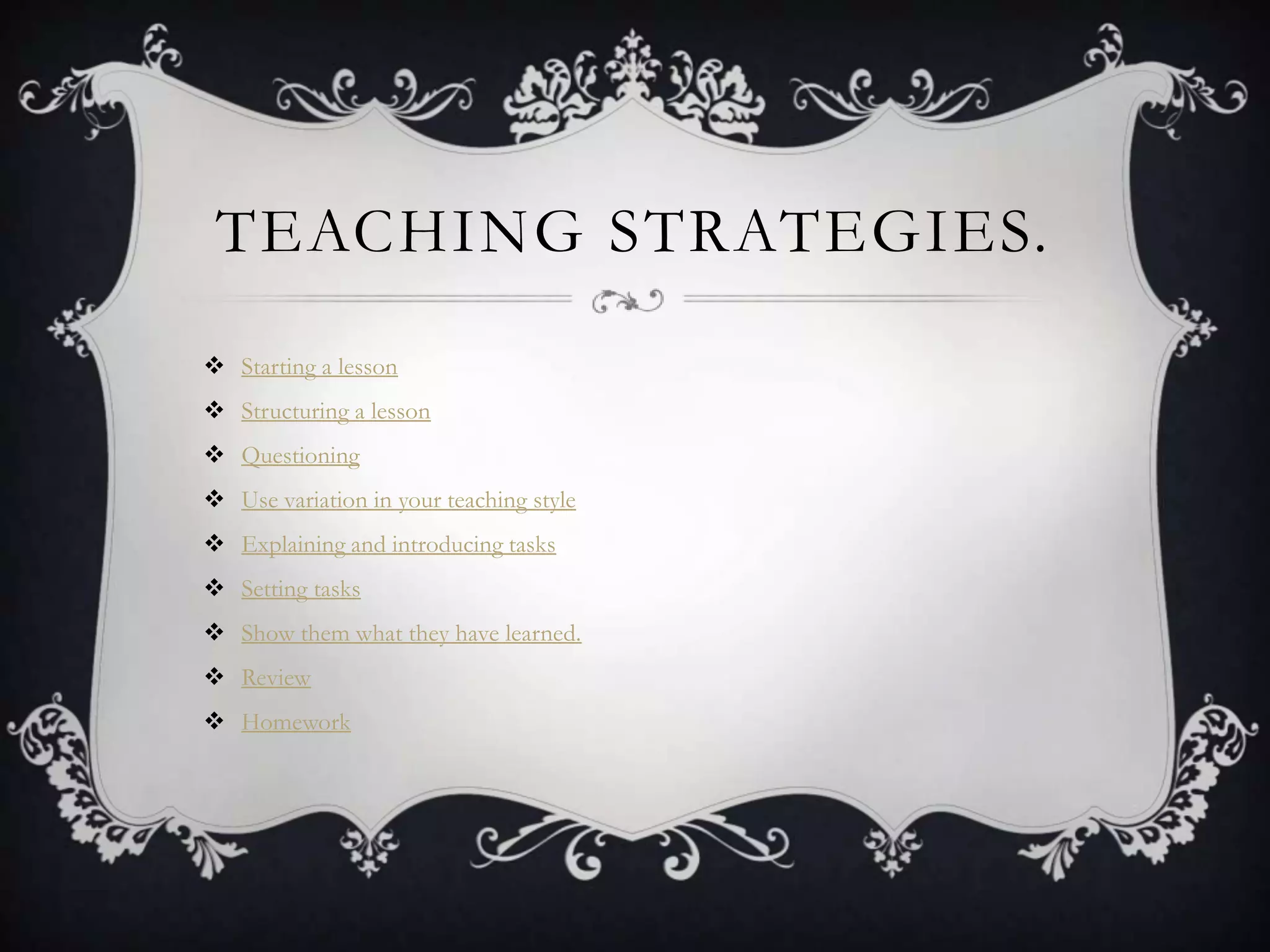TEACHING STRATEGIES.
 Starting a lesson
 Structuring a lesson
 Questioning
 Use variation in your teaching style
 Explaining and introducing tasks
 Setting tasks
 Show them what they have learned.
 Review
 Homework
 