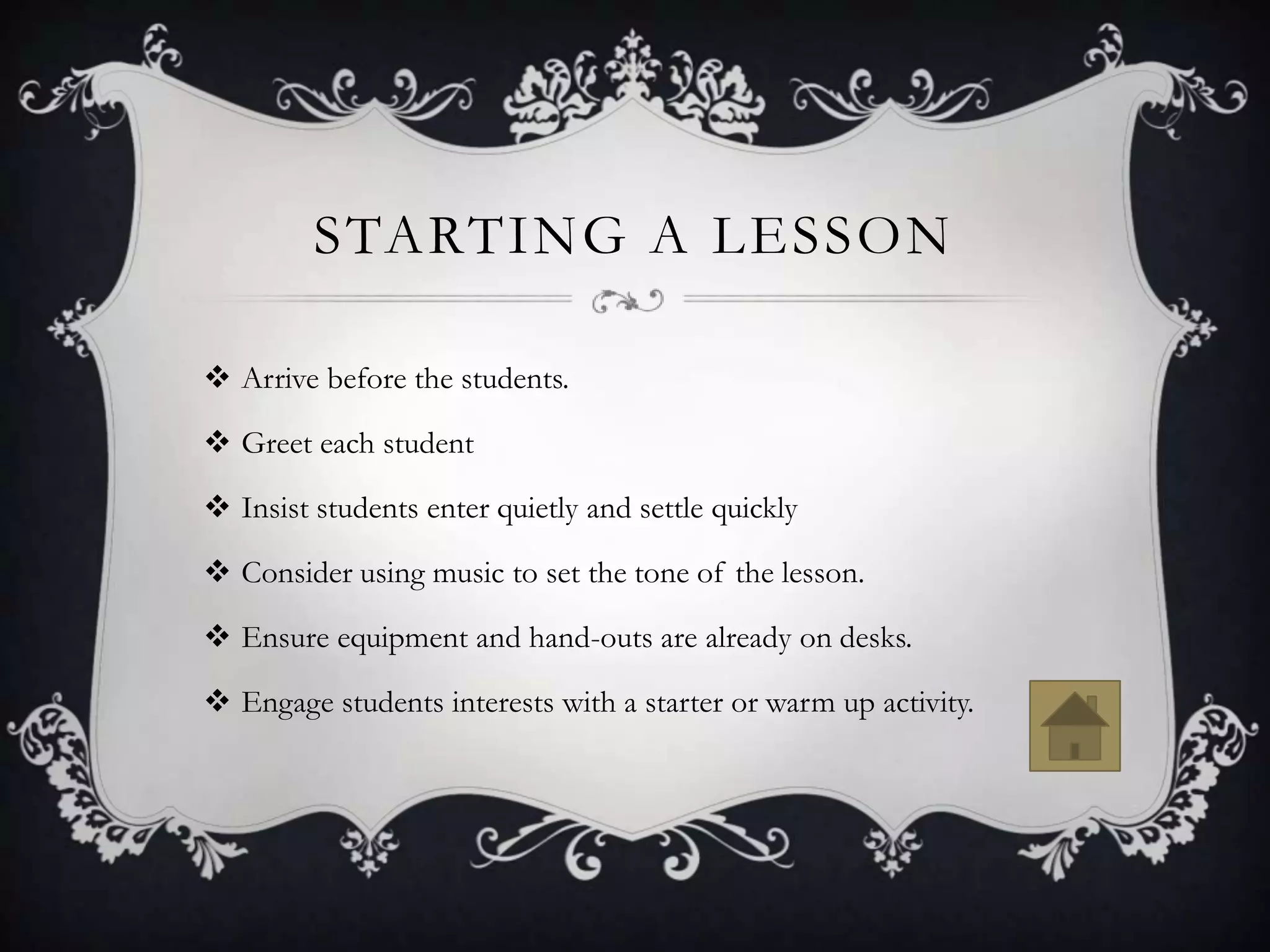 STARTING A LESSON

 Arrive before the students.

 Greet each student

 Insist students enter quietly and settle quickly

 Consider using music to set the tone of the lesson.

 Ensure equipment and hand-outs are already on desks.

 Engage students interests with a starter or warm up activity.
 