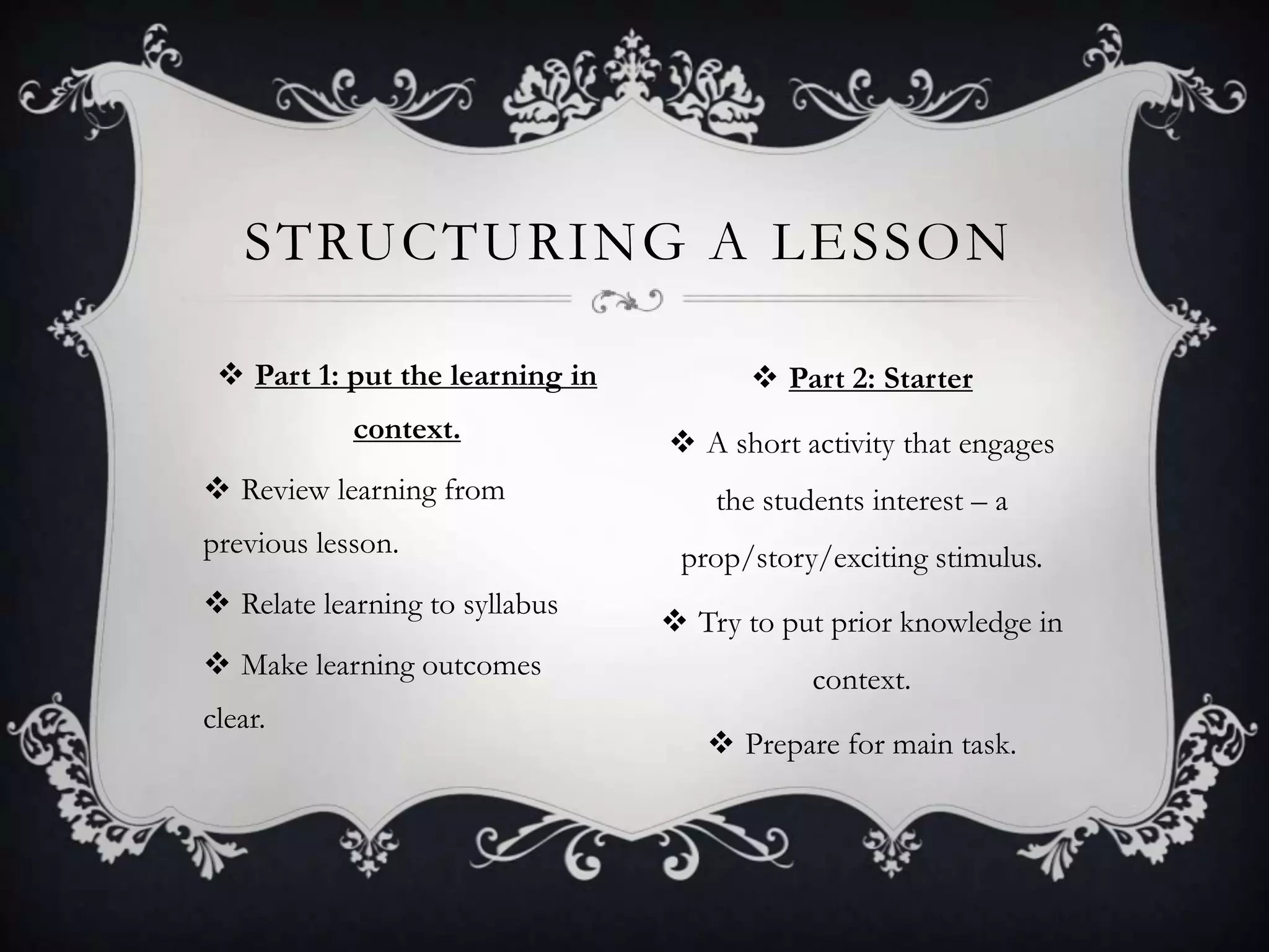STRUCTURING A LESSON

  Part 1: put the learning in          Part 2: Starter
            context.              A short activity that engages
 Review learning from               the students interest – a
previous lesson.                  prop/story/exciting stimulus.
 Relate learning to syllabus
                                  Try to put prior knowledge in
 Make learning outcomes                     context.
clear.
                                     Prepare for main task.
 