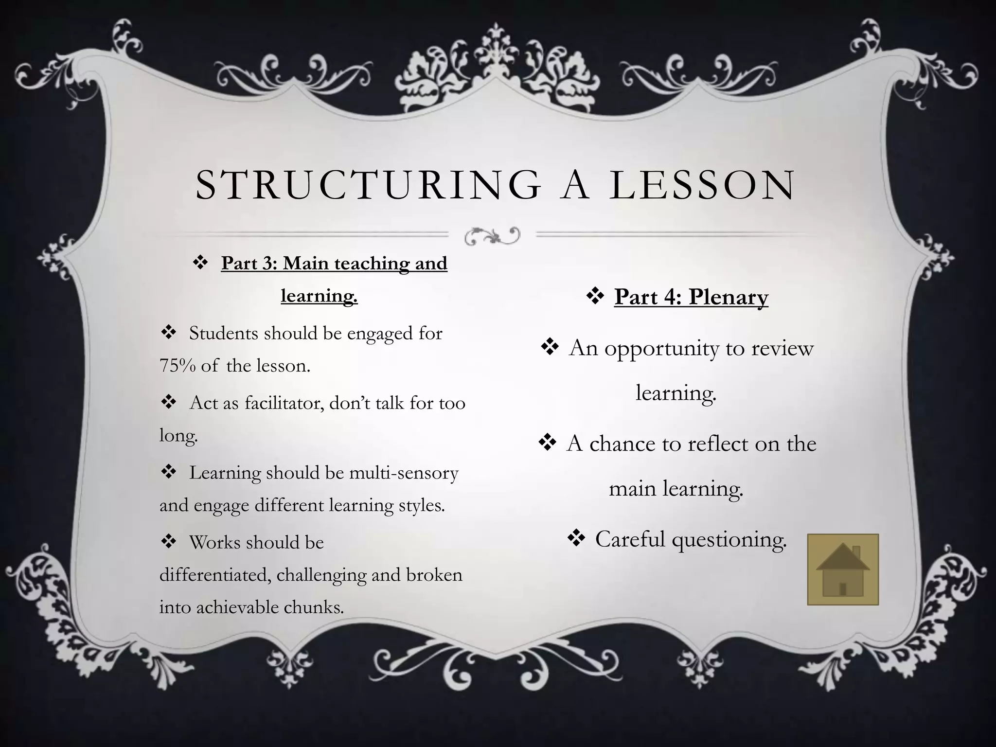 STRUCTURING A LESSON
     Part 3: Main teaching and
               learning.                        Part 4: Plenary
 Students should be engaged for
                                            An opportunity to review
75% of the lesson.
 Act as facilitator, don’t talk for too            learning.
long.                                       A chance to reflect on the
 Learning should be multi-sensory
                                                  main learning.
and engage different learning styles.
 Works should be                             Careful questioning.
differentiated, challenging and broken
into achievable chunks.
 