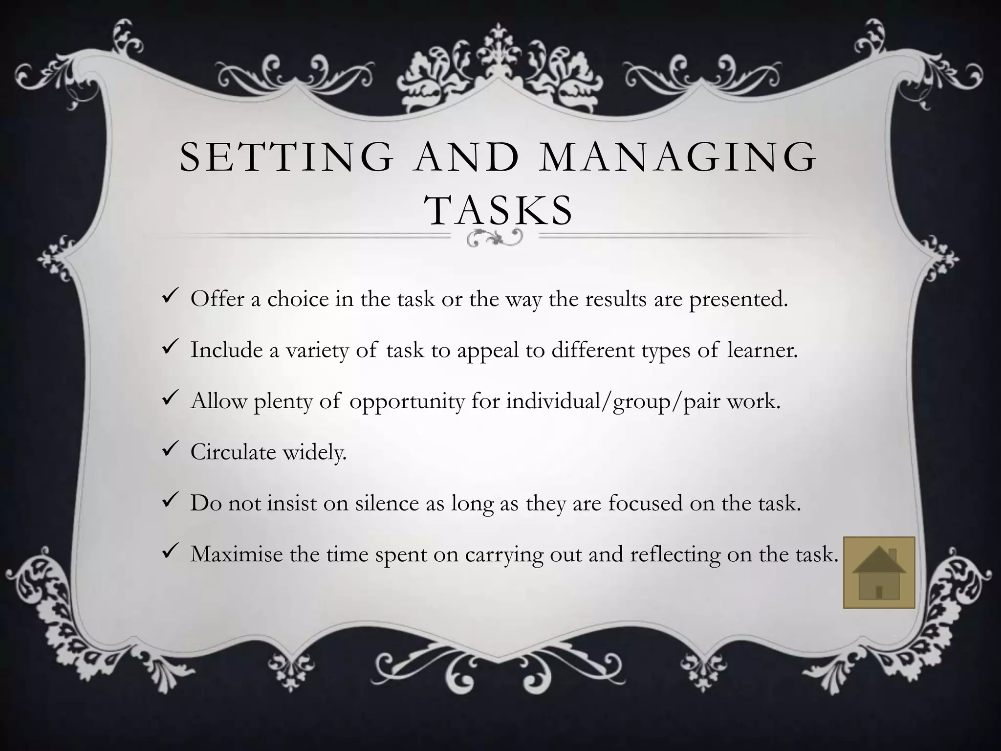 SETTING AND MANAGING
          TASKS
 Offer a choice in the task or the way the results are presented.

 Include a variety of task to appeal to different types of learner.

 Allow plenty of opportunity for individual/group/pair work.

 Circulate widely.

 Do not insist on silence as long as they are focused on the task.

 Maximise the time spent on carrying out and reflecting on the task.
 