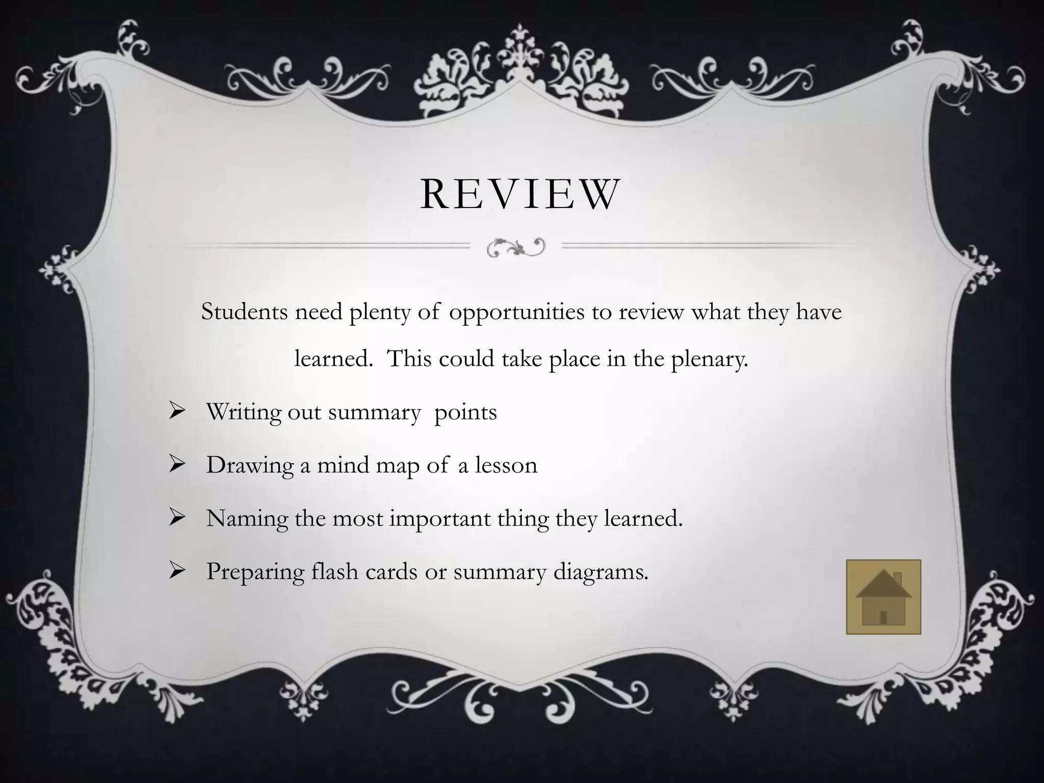 REVIEW

   Students need plenty of opportunities to review what they have
            learned. This could take place in the plenary.

 Writing out summary points

 Drawing a mind map of a lesson

 Naming the most important thing they learned.

 Preparing flash cards or summary diagrams.
 
