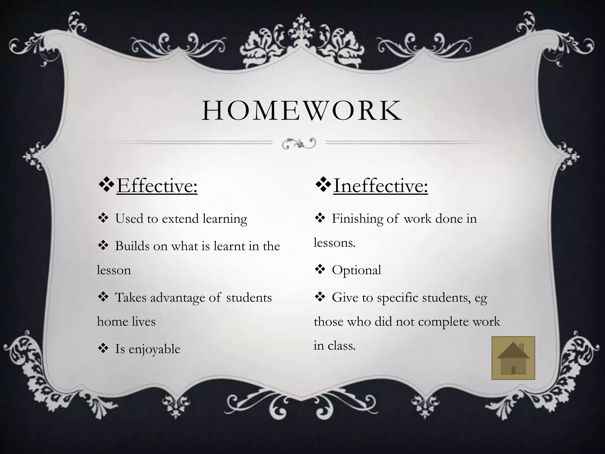 HOMEWORK

Effective:                         Ineffective:
 Used to extend learning            Finishing of work done in
 Builds on what is learnt in the   lessons.
lesson                               Optional
 Takes advantage of students        Give to specific students, eg
home lives                          those who did not complete work
 Is enjoyable                      in class.
 
