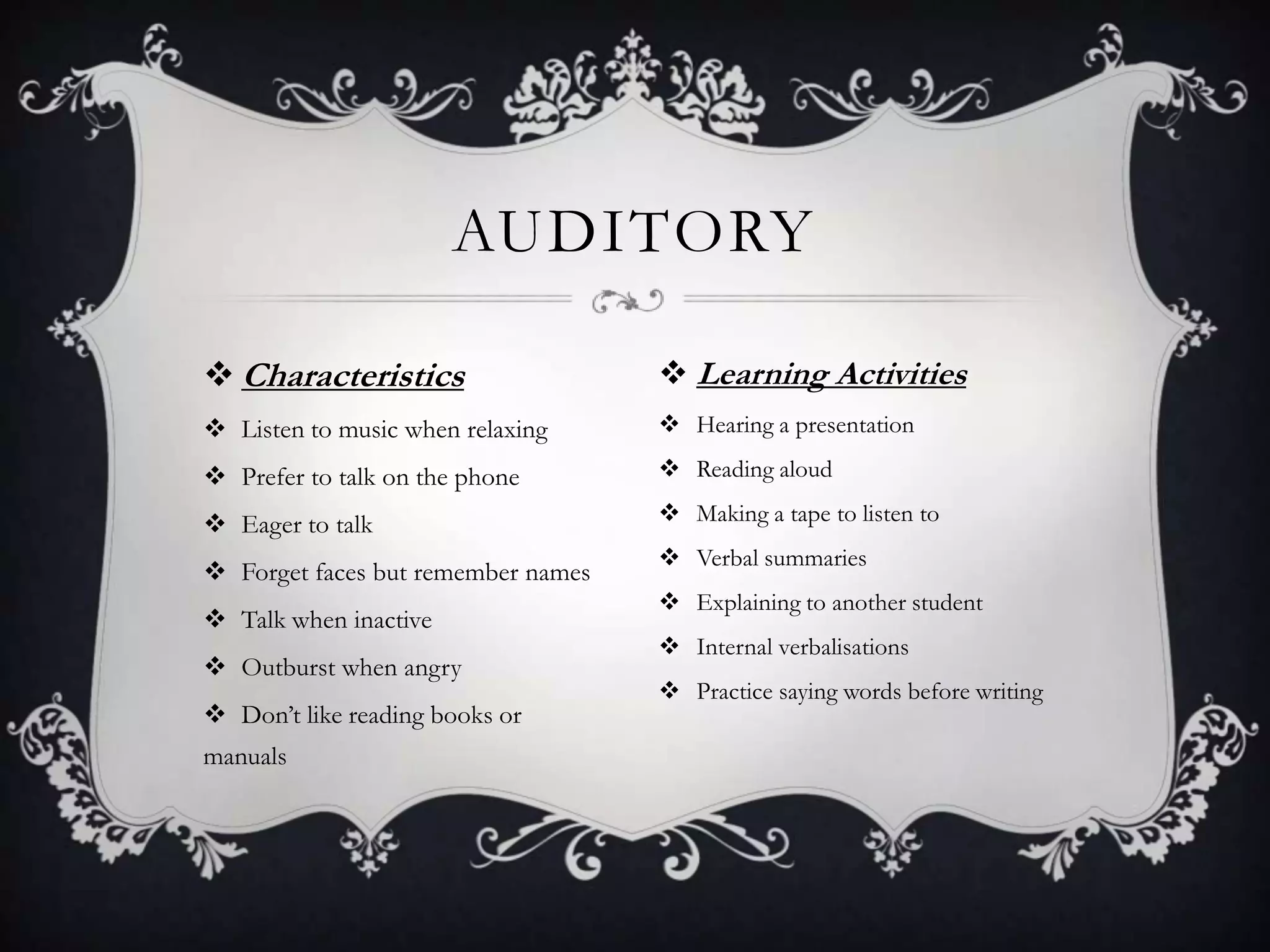 AUDITORY

 Characteristics                    Learning Activities
 Listen to music when relaxing      Hearing a presentation

 Prefer to talk on the phone        Reading aloud

 Eager to talk                      Making a tape to listen to
                                     Verbal summaries
 Forget faces but remember names
                                     Explaining to another student
 Talk when inactive
                                     Internal verbalisations
 Outburst when angry
                                     Practice saying words before writing
 Don’t like reading books or
manuals
 