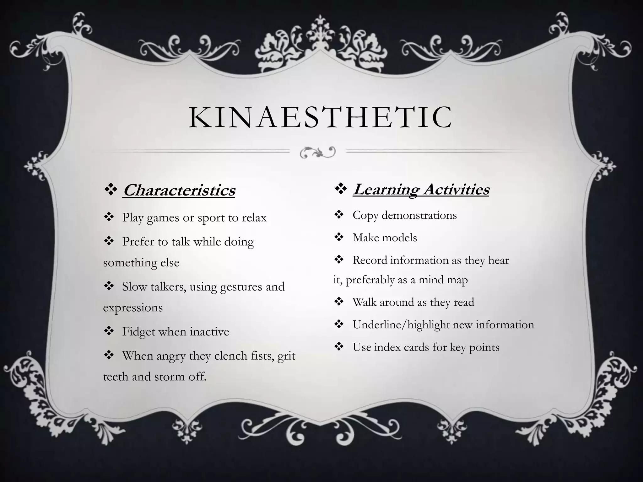 KINAESTHETIC

 Characteristics                       Learning Activities
 Play games or sport to relax          Copy demonstrations

 Prefer to talk while doing            Make models
something else                          Record information as they hear
                                       it, preferably as a mind map
 Slow talkers, using gestures and
expressions                             Walk around as they read
                                        Underline/highlight new information
 Fidget when inactive
                                        Use index cards for key points
 When angry they clench fists, grit
teeth and storm off.
 