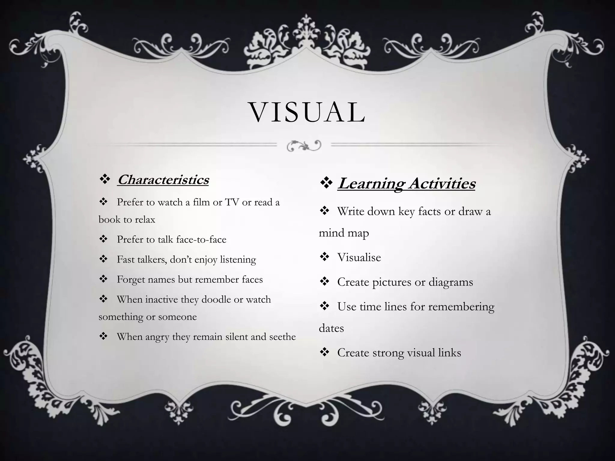 VISUAL

 Characteristics                             Learning Activities
 Prefer to watch a film or TV or read a
                                              Write down key facts or draw a
book to relax
 Prefer to talk face-to-face
                                             mind map

 Fast talkers, don’t enjoy listening         Visualise
 Forget names but remember faces             Create pictures or diagrams
 When inactive they doodle or watch
                                              Use time lines for remembering
something or someone
                                             dates
 When angry they remain silent and seethe
                                              Create strong visual links
 