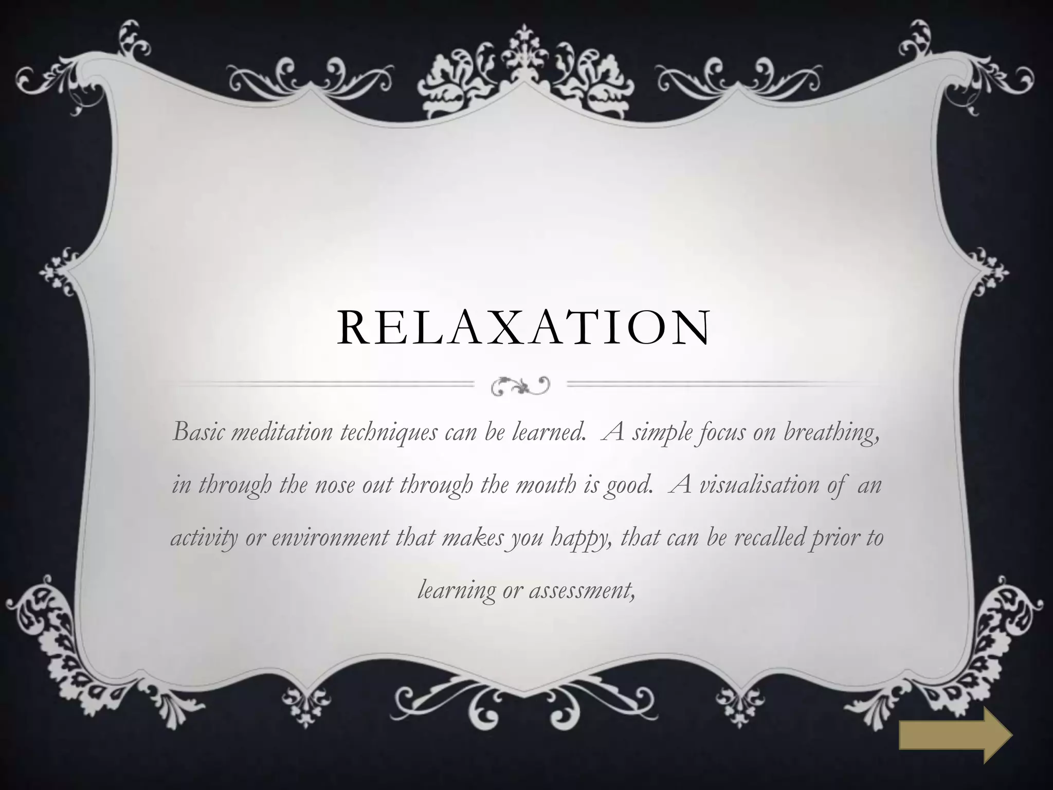 RELAXATION
Basic meditation techniques can be learned. A simple focus on breathing,
in through the nose out through the mouth is good. A visualisation of an
activity or environment that makes you happy, that can be recalled prior to
                         learning or assessment,
 