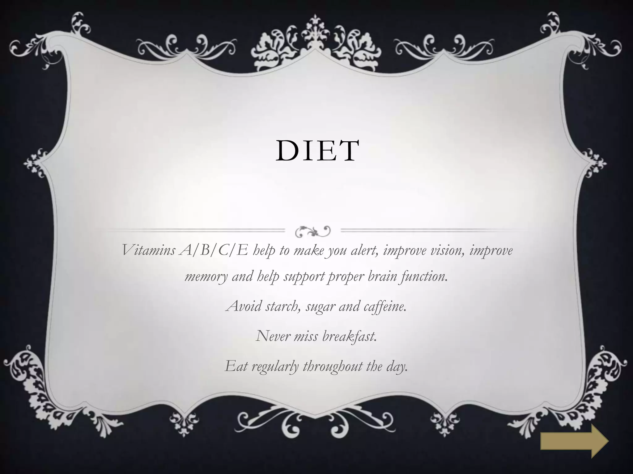 DIET

Vitamins A/B/C/E help to make you alert, improve vision, improve
          memory and help support proper brain function.
                 Avoid starch, sugar and caffeine.
                      Never miss breakfast.
                Eat regularly throughout the day.
 