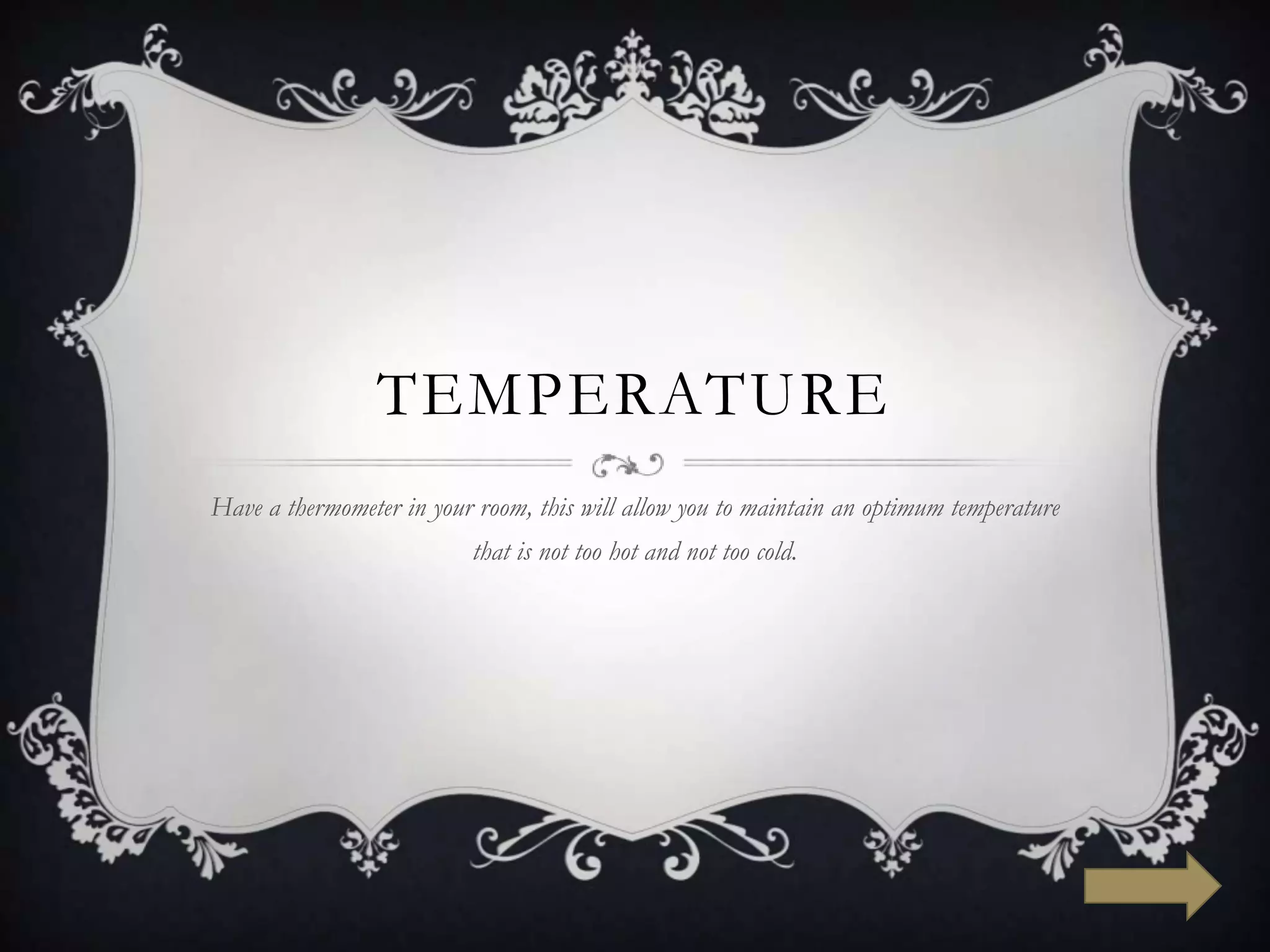 TEMPERATURE
Have a thermometer in your room, this will allow you to maintain an optimum temperature
                          that is not too hot and not too cold.
 
