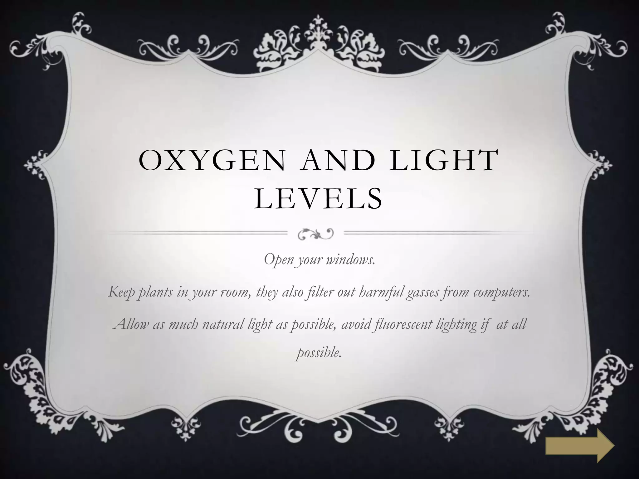 OXYGEN AND LIGHT
          LEVELS
                            Open your windows.
Keep plants in your room, they also filter out harmful gasses from computers.
Allow as much natural light as possible, avoid fluorescent lighting if at all
                                  possible.
 