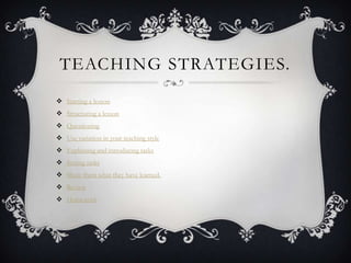 TEACHING STRATEGIES.
 Starting a lesson
 Structuring a lesson
 Questioning
 Use variation in your teaching style
 Explaining and introducing tasks
 Setting tasks
 Show them what they have learned.
 Review
 Homework
 