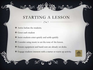 STARTING A LESSON

 Arrive before the students.

 Greet each student

 Insist students enter quietly and settle quickly

 Consider using music to set the tone of the lesson.

 Ensure equipment and hand-outs are already on desks.

 Engage students interests with a starter or warm up activity.
 