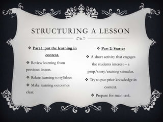 STRUCTURING A LESSON

  Part 1: put the learning in          Part 2: Starter
            context.              A short activity that engages
 Review learning from               the students interest – a
previous lesson.                  prop/story/exciting stimulus.
 Relate learning to syllabus
                                  Try to put prior knowledge in
 Make learning outcomes                     context.
clear.
                                     Prepare for main task.
 