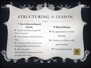 STRUCTURING A LESSON
     Part 3: Main teaching and
               learning.                        Part 4: Plenary
 Students should be engaged for
                                            An opportunity to review
75% of the lesson.
 Act as facilitator, don’t talk for too            learning.
long.                                       A chance to reflect on the
 Learning should be multi-sensory
                                                  main learning.
and engage different learning styles.
 Works should be                             Careful questioning.
differentiated, challenging and broken
into achievable chunks.
 