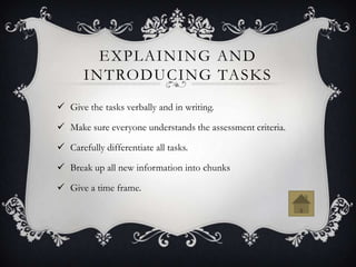 EXPLAINING AND
       INTRODUCING TASKS
 Give the tasks verbally and in writing.

 Make sure everyone understands the assessment criteria.

 Carefully differentiate all tasks.

 Break up all new information into chunks

 Give a time frame.
 