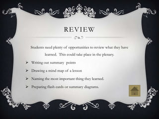 REVIEW

   Students need plenty of opportunities to review what they have
            learned. This could take place in the plenary.

 Writing out summary points

 Drawing a mind map of a lesson

 Naming the most important thing they learned.

 Preparing flash cards or summary diagrams.
 