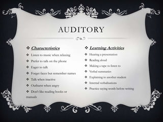 AUDITORY

 Characteristics                    Learning Activities
 Listen to music when relaxing      Hearing a presentation

 Prefer to talk on the phone        Reading aloud

 Eager to talk                      Making a tape to listen to
                                     Verbal summaries
 Forget faces but remember names
                                     Explaining to another student
 Talk when inactive
                                     Internal verbalisations
 Outburst when angry
                                     Practice saying words before writing
 Don’t like reading books or
manuals
 