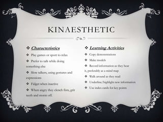 KINAESTHETIC

 Characteristics                       Learning Activities
 Play games or sport to relax          Copy demonstrations

 Prefer to talk while doing            Make models
something else                          Record information as they hear
                                       it, preferably as a mind map
 Slow talkers, using gestures and
expressions                             Walk around as they read
                                        Underline/highlight new information
 Fidget when inactive
                                        Use index cards for key points
 When angry they clench fists, grit
teeth and storm off.
 