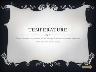 TEMPERATURE
Have a thermometer in your room, this will allow you to maintain an optimum temperature
                          that is not too hot and not too cold.
 