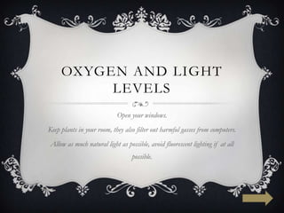 OXYGEN AND LIGHT
          LEVELS
                            Open your windows.
Keep plants in your room, they also filter out harmful gasses from computers.
Allow as much natural light as possible, avoid fluorescent lighting if at all
                                  possible.
 